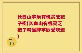 长白山宇辰有机灵芝孢子粉(长白山有机灵芝孢子粉品牌宇辰受欢迎)
