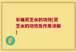 石确灵芝水的功效(灵芝水的功效及作用详解)