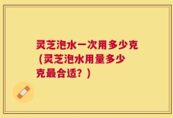 灵芝泡水一次用多少克 (灵芝泡水用量多少克最合适？)