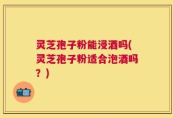 灵芝孢子粉能浸酒吗(灵芝孢子粉适合泡酒吗？)