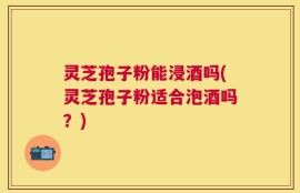 灵芝孢子粉能浸酒吗(灵芝孢子粉适合泡酒吗？)