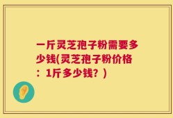一斤灵芝孢子粉需要多少钱(灵芝孢子粉价格：1斤多少钱？)