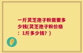 一斤灵芝孢子粉需要多少钱(灵芝孢子粉价格：1斤多少钱？)