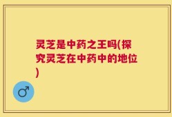 灵芝是中药之王吗(探究灵芝在中药中的地位)