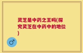 灵芝是中药之王吗(探究灵芝在中药中的地位)