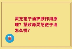 灵芝孢子油护肤作用原理？慧致源灵芝孢子油怎么样？