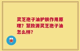 灵芝孢子油护肤作用原理？慧致源灵芝孢子油怎么样？