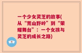 一个少女灵芝的故事(从“荒山野岭”到“荣耀舞台”：一个女孩与灵芝的成长之路)