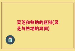 灵芝和熟地的区别(灵芝与熟地的异同)