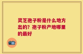 灵芝孢子粉是什么地方出的？孢子粉产地哪里的最好
