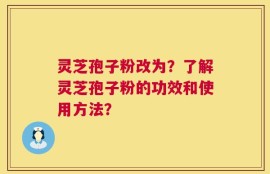 灵芝孢子粉改为？了解灵芝孢子粉的功效和使用方法？
