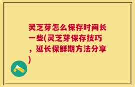 灵芝芽怎么保存时间长一些(灵芝芽保存技巧，延长保鲜期方法分享)