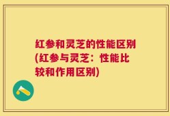 红参和灵芝的性能区别(红参与灵芝：性能比较和作用区别)