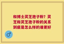 和博士灵芝孢子粉？灵芝和灵芝孢子粉的关系到底是怎么样的谁更好