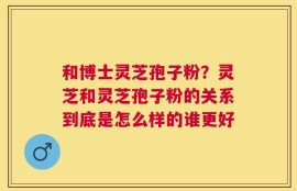 和博士灵芝孢子粉？灵芝和灵芝孢子粉的关系到底是怎么样的谁更好