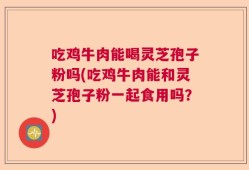 吃鸡牛肉能喝灵芝孢子粉吗(吃鸡牛肉能和灵芝孢子粉一起食用吗？)