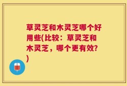 草灵芝和木灵芝哪个好用些(比较：草灵芝和木灵芝，哪个更有效？)