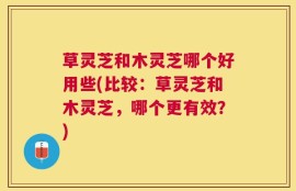 草灵芝和木灵芝哪个好用些(比较：草灵芝和木灵芝，哪个更有效？)