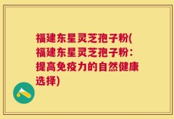 福建东星灵芝孢子粉(福建东星灵芝孢子粉：提高免疫力的自然健康选择)