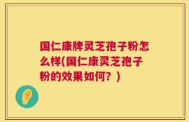 国仁康牌灵芝孢子粉怎么样(国仁康灵芝孢子粉的效果如何？)