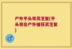 户外平头哥灵芝蟹(平头哥在户外捕获灵芝蟹)