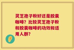 灵芝孢子粉好还是胶囊咖啡？比较灵芝孢子粉和胶囊咖啡的功效和适用人群？