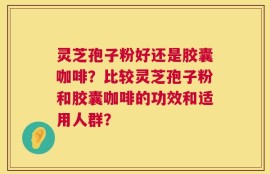 灵芝孢子粉好还是胶囊咖啡？比较灵芝孢子粉和胶囊咖啡的功效和适用人群？