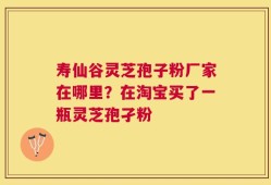 寿仙谷灵芝孢子粉厂家在哪里？在淘宝买了一瓶灵芝孢孑粉