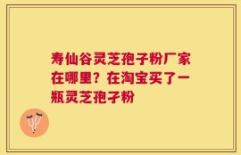 寿仙谷灵芝孢子粉厂家在哪里？在淘宝买了一瓶灵芝孢孑粉
