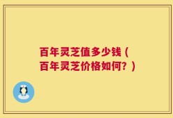 百年灵芝值多少钱 (百年灵芝价格如何？)