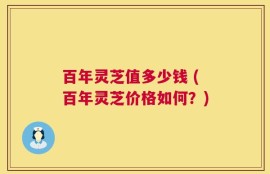 百年灵芝值多少钱 (百年灵芝价格如何？)
