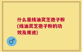 什么是线油灵芝孢子粉(线油灵芝孢子粉的功效及用途)