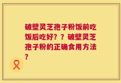 破壁灵芝孢子粉饭前吃饭后吃好？？破壁灵芝孢子粉的正确食用方法？