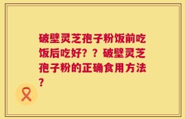 破壁灵芝孢子粉饭前吃饭后吃好？？破壁灵芝孢子粉的正确食用方法？