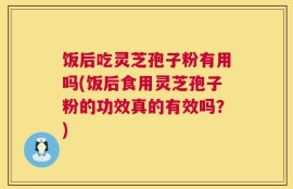 饭后吃灵芝孢子粉有用吗(饭后食用灵芝孢子粉的功效真的有效吗？)