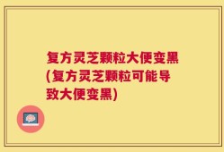 复方灵芝颗粒大便变黑(复方灵芝颗粒可能导致大便变黑)