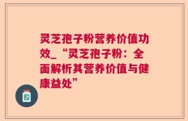 灵芝孢子粉营养价值功效_“灵芝孢子粉：全面解析其营养价值与健康益处”