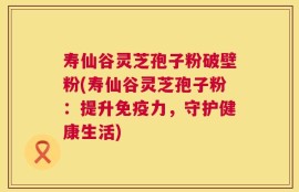 寿仙谷灵芝孢子粉破壁粉(寿仙谷灵芝孢子粉：提升免疫力，守护健康生活)