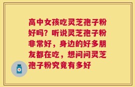 高中女孩吃灵芝孢子粉好吗？听说灵芝孢子粉非常好，身边的好多朋友都在吃，想问问灵芝孢子粉究竟有多好