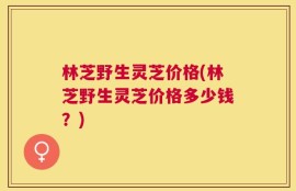 林芝野生灵芝价格(林芝野生灵芝价格多少钱？)