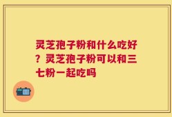 灵芝孢子粉和什么吃好？灵芝孢子粉可以和三七粉一起吃吗