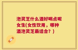泡灵芝什么酒好喝点呢女生(女性饮用，哪种酒泡灵芝最适合？)