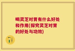 喝灵芝对胃有什么好处和作用(探究灵芝对胃的好处与功效)