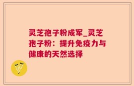 灵芝孢子粉成军_灵芝孢子粉：提升免疫力与健康的天然选择
