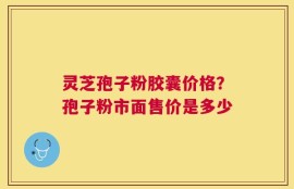 灵芝孢子粉胶囊价格？孢子粉市面售价是多少