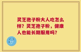 灵芝孢子粉大人吃怎么样？灵芝孢子粉，健康人也能长期服用吗？