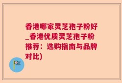 香港哪家灵芝孢子粉好_香港优质灵芝孢子粉推荐：选购指南与品牌对比)