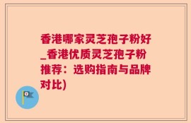 香港哪家灵芝孢子粉好_香港优质灵芝孢子粉推荐：选购指南与品牌对比)