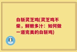 白斩灵芝鸡(灵芝鸡不柴，鲜嫩多汁：如何做一道完美的白斩鸡)