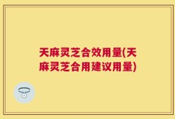 天麻灵芝合效用量(天麻灵芝合用建议用量)